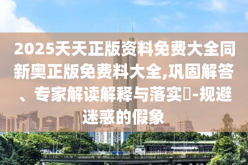 2025天天正版资料免费大全同新奥正版免费料大全,巩固解答、专家解读解释与落实-规避迷惑的假象